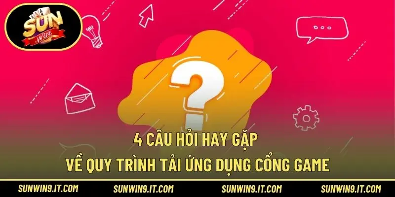 4 Câu hỏi hay gặp về quy trình tải ứng dụng cổng game