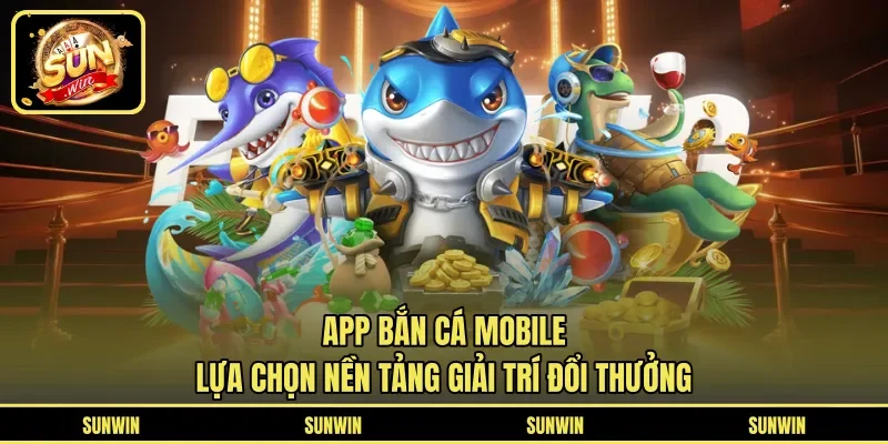 App Bắn Cá Mobile - Lựa Chọn Nền Tảng Giải Trí Đổi Thưởng